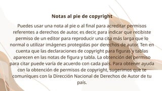 Puedes usar una nota al pie o al final para acreditar permisos
referentes a derechos de autor, es decir, para indicar que recibiste
permiso de un editor para reproducir una cita más larga que lo
normal o utilizar imágenes protegidas por derechos de autor. Ten en
cuenta que las declaraciones de copyright para figuras y tablas
aparecen en las notas de figura y tabla. La obtención del permiso
para citar puede varía de acuerdo con cada país. Para obtener ayuda
con la obtención de permisos de copyright, sugerimos que te
comuniques con la Dirección Nacional de Derechos de Autor de tu
país.
Notas al pie de copyright
 