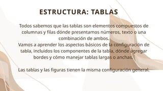 ESTRUCTURA: TABLAS
Todos sabemos que las tablas son elementos compuestos de
columnas y filas dónde presentamos números, texto o una
combinación de ambos.
Vamos a aprender los aspectos básicos de la configuración de
tabla, incluidos los componentes de la tabla, dónde agregar
bordes y cómo manejar tablas largas o anchas.
Las tablas y las figuras tienen la misma configuración general.
 