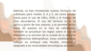 Además, se han introducido nuevos formatos de
subtítulos para niveles 3, 4 y 5, así como pautas
claras para el uso de URLs, DOIs y el manejo de
citas secundarias. El uso del término et al, se
aplica a partir de tres autores, y se permite incluir
hasta 20 autores en la lista de referencias.
También se actualizan las reglas sobre el uso de
Wikipedia y la omisión de la ciudad de la editorial
en referencias bibliográficas. Estas modificaciones
reflejan un enfoque más flexible, inclusivo y
adaptado a las necesidades tecnológicas actuales.
 