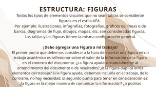 Todos los tipos de elementos visuales que no sean tablas se consideran
figuras en el estilo APA.
Por ejemplo: ilustraciones, infografías, fotografías, gráficos de líneas o de
barras, diagramas de flujo, dibujos, mapas, etc. son consideradas figuras.
Las tablas y las figuras tienen la misma configuración general.
¿Debo agregar una Figura a mi trabajo?
El primer punto que debemos considerar a la hora de insertar una figura en un
trabajo académico es reflexionar sobre el valor de la información de la figura
en el contexto del documento. ¿La figura ayuda sustancialmente al
entendimiento del documento o de resultados? ¿o la figura duplica otros
elementos del trabajo? Si la figura ayuda, debemos incluirla en el trabajo, de lo
contrario, no hay necesidad. El segundo punto para tener en consideración es:
¿la figura es la mejor manera de comunicar la información? ¿o podrías
ESTRUCTURA: FIGURAS
 