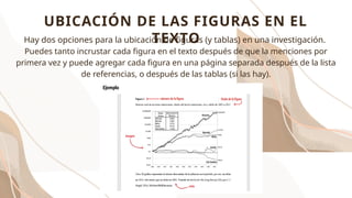 Hay dos opciones para la ubicación de figuras (y tablas) en una investigación.
Puedes tanto incrustar cada figura en el texto después de que la menciones por
primera vez y puede agregar cada figura en una página separada después de la lista
de referencias, o después de las tablas (si las hay).
UBICACIÓN DE LAS FIGURAS EN EL
TEXTO
 