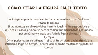 Las imágenes pueden aparecer incrustadas en el texto o al final en un
listado de Figuras.
Si las incrustas en el texto debes hacerlo, idealmente, después de ser
referidas. Es decir, primero se hace el comentario refiriéndose a la imagen
por su número y luego se añade la figura al texto.
Ejemplo
Como podemos ver en la Figura 1, el dólar ha perdido su valor debido a la
inflación al largo del tiempo. Por otro lado, el oro ha mantenido su poder de
compra
CÓMO CITAR LA FIGURA EN EL TEXTO
 
