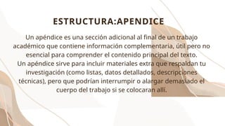 Un apéndice es una sección adicional al final de un trabajo
académico que contiene información complementaria, útil pero no
esencial para comprender el contenido principal del texto.
Un apéndice sirve para incluir materiales extra que respaldan tu
investigación (como listas, datos detallados, descripciones
técnicas), pero que podrían interrumpir o alargar demasiado el
cuerpo del trabajo si se colocaran allí.
ESTRUCTURA:APENDICE
 