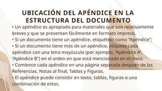 • Un apéndice es apropiado para materiales que son relativamente
breves y que se presentan fácilmente en formato impreso.
• Si un documento tiene un apéndice, etiquételo como “Apéndice”;
• Si un documento tiene más de un apéndice, etiquete cada
apéndice con una letra mayúscula (por ejemplo, “Apéndice A”,
“Apéndice B”) en el orden en que está mencionado en el texto.
• Comience cada apéndice en una página separada después de las
Referencias, Notas al final, Tablas y Figuras.
• El apéndice puede consistir en texto, tablas, figuras o una
combinación de estos.
UBICACIÓN DEL APÉNDICE EN LA
ESTRUCTURA DEL DOCUMENTO
 