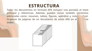 Todos los documentos en formato APA incluyen una portada, el texto
principal y referencias. Además, pueden incluir también elementos
adicionales como: resumen, tablas, figuras, apéndice y notas al final.
Organize las páginas de un documento de estilo APA en el siguiente
orden:
ESTRUCTURA
 