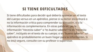 Si tiene dificultades para decidir qué debería aparecer en el texto
del cuerpo versus en un apéndice, piense si su lector encontrará o
no la información crítica para comprender su discusión, o si la
información es complementaria. En otras palabras, ¿es la
información “necesita saber” o “es bueno saberlo”? Si es “necesita
saber”, inclúyalo en el texto de su cuerpo; si es “bueno saberlo”, un
apéndice es probablemente un buen hogar para la información. Si
no está seguro, consulte con su profesor o supervisor.
SI TIENE DIFICULTADES
 