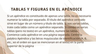 Si un apéndice es constituido de apenas una tabla, no es necesario
numerar la tabla por separado. El título del apéndice centrado
sirve en lugar de un número y título de tabla. Si son varias tablas,
trate cada tabla como un apéndice separado. Si combinas varias
tablas (pero no texto) en un apéndice, numere las tablas.
Comience cada apéndice en una página separada. Centre la
palabra Apéndice y las letras mayúsculas de identificación (A, B,
etc., en el orden en que se mencionan en el texto) en la parte
superior de la página
TABLAS Y FIGURAS EN EL APÉNDICE
 