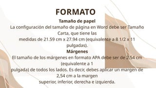 Tamaño de papel
La configuración del tamaño de página en Word debe ser Tamaño
Carta, que tiene las
medidas de 21.59 cm x 27.94 cm (equivalente a 8 1/2 x 11
pulgadas).
Márgenes
El tamaño de los márgenes en formato APA debe ser de 2.54 cm
(equivalente a 1
pulgada) de todos los lados. Es decir, debes aplicar un margen de
2,54 cm a la margen
superior, inferior, derecha e izquierda.
FORMATO
 