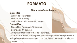 Tipo y tamaño de fuente
Sin serifas
• Calibri de 11 puntos;
• Arial de 11 puntos;
• Lucida Sans Unicode de 10 puntos
Con serifas
• Times New Roman de 12 puntos;
• Georgia de 11 puntos;
• Computer Modern normal de 10 puntos.
Todas estas fuentes son legibles y están ampliamente disponibles e
incluyen caracteres especiales como símbolos matemáticos y letras
griegas.
FORMATO
 