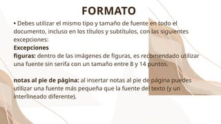 • Debes utilizar el mismo tipo y tamaño de fuente en todo el
documento, incluso en los títulos y subtítulos, con las siguientes
excepciones:
Excepciones
figuras: dentro de las imágenes de figuras, es recomendado utilizar
una fuente sin serifa con un tamaño entre 8 y 14 puntos.
notas al pie de página: al insertar notas al pie de página puedes
utilizar una fuente más pequeña que la fuente del texto (y un
interlineado diferente).
FORMATO
 