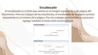 Encabezado
El encabezado es el texto que vemos en el margen superior de cada página del
documento. Para los trabajos de los estudiantes, el encabezado de la página consiste
únicamente en el número de la página. Para los trabajos profesionales es necesario
agregar también el título corto (running head).
 