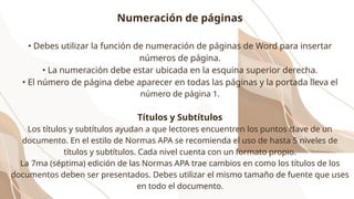 Numeración de páginas
• Debes utilizar la función de numeración de páginas de Word para insertar
números de página.
• La numeración debe estar ubicada en la esquina superior derecha.
• El número de página debe aparecer en todas las páginas y la portada lleva el
número de página 1.
Títulos y Subtítulos
Los títulos y subtítulos ayudan a que lectores encuentren los puntos clave de un
documento. En el estilo de Normas APA se recomienda el uso de hasta 5 niveles de
títulos y subtítulos. Cada nivel cuenta con un formato propio.
La 7ma (séptima) edición de las Normas APA trae cambios en como los títulos de los
documentos deben ser presentados. Debes utilizar el mismo tamaño de fuente que uses
en todo el documento.
 