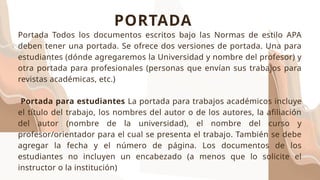 Portada Todos los documentos escritos bajo las Normas de estilo APA
deben tener una portada. Se ofrece dos versiones de portada. Una para
estudiantes (dónde agregaremos la Universidad y nombre del profesor) y
otra portada para profesionales (personas que envían sus trabajos para
revistas académicas, etc.)
Portada para estudiantes La portada para trabajos académicos incluye
el título del trabajo, los nombres del autor o de los autores, la afiliación
del autor (nombre de la universidad), el nombre del curso y
profesor/orientador para el cual se presenta el trabajo. También se debe
agregar la fecha y el número de página. Los documentos de los
estudiantes no incluyen un encabezado (a menos que lo solicite el
instructor o la institución)
PORTADA
 