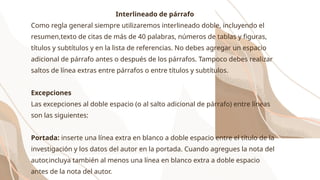 Interlineado de párrafo
Como regla general siempre utilizaremos interlineado doble, incluyendo el
resumen,texto de citas de más de 40 palabras, números de tablas y figuras,
títulos y subtítulos y en la lista de referencias. No debes agregar un espacio
adicional de párrafo antes o después de los párrafos. Tampoco debes realizar
saltos de línea extras entre párrafos o entre títulos y subtítulos.
Excepciones
Las excepciones al doble espacio (o al salto adicional de párrafo) entre líneas
son las siguientes:
Portada: inserte una línea extra en blanco a doble espacio entre el título de la
investigación y los datos del autor en la portada. Cuando agregues la nota del
autor,incluya también al menos una línea en blanco extra a doble espacio
antes de la nota del autor.
 