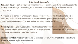 Interlineado de párrafo
Tablas: en el cuerpo de la tabla puede utilizar interlineado sencillo, 1,5 o doble. Elija el que sea más
efectivo para tu trabajo. Sin embargo, sigas utilizando doble espacio en el número de la tabla,
título y notas.
Figuras: el texto dentro de una imagen o de una figura pueden ser interlineado sencillo, 1,5 o
doble. Elija el que sea más efectivo para la información que quieras mostrar. Al igual que en las
tablas, utilices interlineado doble en el número de figura, título y notas.
Notas al pie de página: Puedes utilizar interlineado sencillo y una fuente ligeramente más
pequeña que el texto. Por ejemplo, si utilizas Times New Roman, 12 en el texto, en las notas al pie
de página, podrás utilizar Times New Roman, 10.
Ecuaciones matemáticas: en estos casos es permitido aplicar un interlineado triple o cuádruple.
Ajuste al valor que deje la ecuación visible.
 