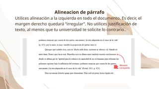 Alineacion de párrafo
Utilices alineación a la izquierda en todo el documento. Es decir, el
margen derecho quedará “irregular”. No utilices justificación de
texto, al menos que tu universidad te solicite lo contrario..
 