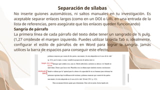 Separación de sílabas
No inserte guiones automáticos, ni saltos manuales en tu investigación. Es
aceptable separar enlaces largos (como en un DOI o URL en una entrada de la
lista de referencias, pero asegúrate que los enlaces queden funcionando)
Sangría de párrafo
La primera línea de cada párrafo del texto debe tener un sangrado de ½ pulg.
(1,27 cm)desde el margen izquierdo. Puedes utilizar la tecla Tab o, idealmente,
configurar el estilo de párrafos de en Word para lograr la sangría. Jamás
utilices la barra de espacios para conseguir este efecto.
 