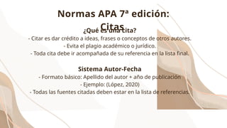 ¿Qué es una cita?
- Citar es dar crédito a ideas, frases o conceptos de otros autores.
- Evita el plagio académico o jurídico.
- Toda cita debe ir acompañada de su referencia en la lista final.
Sistema Autor-Fecha
- Formato básico: Apellido del autor + año de publicación
- Ejemplo: (López, 2020)
- Todas las fuentes citadas deben estar en la lista de referencias.
Normas APA 7ª edición:
Citas
 