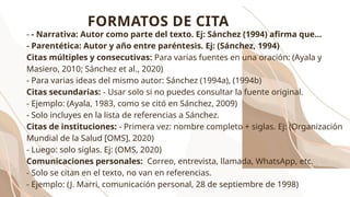 - - Narrativa: Autor como parte del texto. Ej: Sánchez (1994) afirma que...
- Parentética: Autor y año entre paréntesis. Ej: (Sánchez, 1994)
Citas múltiples y consecutivas: Para varias fuentes en una oración: (Ayala y
Masiero, 2010; Sánchez et al., 2020)
- Para varias ideas del mismo autor: Sánchez (1994a), (1994b)
Citas secundarias: - Usar solo si no puedes consultar la fuente original.
- Ejemplo: (Ayala, 1983, como se citó en Sánchez, 2009)
- Solo incluyes en la lista de referencias a Sánchez.
Citas de instituciones: - Primera vez: nombre completo + siglas. Ej: (Organización
Mundial de la Salud [OMS], 2020)
- Luego: solo siglas. Ej: (OMS, 2020)
Comunicaciones personales: Correo, entrevista, llamada, WhatsApp, etc.
- Solo se citan en el texto, no van en referencias.
- Ejemplo: (J. Marri, comunicación personal, 28 de septiembre de 1998)
FORMATOS DE CITA
 