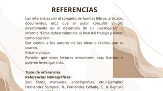 Las referencias son el conjunto de fuentes (libros, artículos,
documentos, etc.) que el autor consultó y citó
directamente en el desarrollo de su investigación o
informe.?Estas deben colocarse al final del trabajo y tienen
como objetivo:
Dar crédito a los autores de las ideas o teorías que se
usaron.
Evitar el plagio.
Permitir que otros lectores encuentren esas fuentes si
quieren investigar más.
Tipos de referencias
Referencias bibliográficas
Son libros, manuales, enciclopedias, etc.?-Ejemplo:?
Hernández Sampieri, R., Fernández Collado, C., & Baptista
REFERENCIAS
 