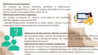 Referencias hemerográficas
Son artículos de revistas científicas, periódicos o publicaciones
periódicas.?-Ejemplo:?Pérez, J. (2021). El impacto del COVID-19 en la salud
mental. Revista de Psicología Clínica, 35(2), 55–70.
Referencias electrónicas (digitales)
Son fuentes consultadas en internet, como páginas web confiables,
artículos digitales o documentos PDF.
-Ejemplo:?Organización Mundial de la Salud. (2023). Informe mundial
sobre salud mental. https://www.who.int/publications/mh2023
Referencias de documentos oficiales o institucionales
Son normativas, leyes, reportes de instituciones (como la OMS, la ONU, el Minister
de Salud, etc.).-Ejemplo:Secretaría de Salud de Honduras. (2022). Bolet
Epidemiológico Nacional.?
Referencias de tesis o trabajos académicos
Son las que se usan en tesis, monografías, informes de investigación de otros
estudiantes o académicos.?- Ejemplo:?Rodríguez, M. (2020). Relación entre hábitos
alimenticios y rendimiento académico en universitarios. [Tesis de licenciatura,
 