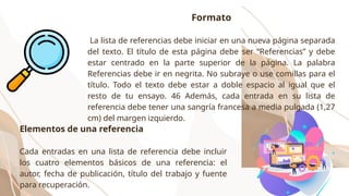 Formato
La lista de referencias debe iniciar en una nueva página separada
del texto. El título de esta página debe ser “Referencias” y debe
estar centrado en la parte superior de la página. La palabra
Referencias debe ir en negrita. No subraye o use comillas para el
título. Todo el texto debe estar a doble espacio al igual que el
resto de tu ensayo. 46 Además, cada entrada en su lista de
referencia debe tener una sangría francesa a media pulgada (1,27
cm) del margen izquierdo.
Elementos de una referencia
Cada entradas en una lista de referencia debe incluir
los cuatro elementos básicos de una referencia: el
autor, fecha de publicación, título del trabajo y fuente
para recuperación.
 