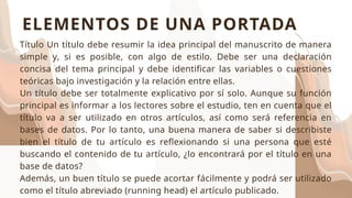 Título Un título debe resumir la idea principal del manuscrito de manera
simple y, si es posible, con algo de estilo. Debe ser una declaración
concisa del tema principal y debe identificar las variables o cuestiones
teóricas bajo investigación y la relación entre ellas.
Un título debe ser totalmente explicativo por sí solo. Aunque su función
principal es informar a los lectores sobre el estudio, ten en cuenta que el
título va a ser utilizado en otros artículos, así como será referencia en
bases de datos. Por lo tanto, una buena manera de saber si describiste
bien el título de tu artículo es reflexionando si una persona que esté
buscando el contenido de tu artículo, ¿lo encontrará por el título en una
base de datos?
Además, un buen título se puede acortar fácilmente y podrá ser utilizado
como el título abreviado (running head) el artículo publicado.
ELEMENTOS DE UNA PORTADA
 