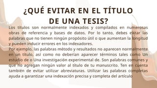 Los títulos son normalmente indexados y compilados en numerosas
obras de referencia y bases de datos. Por lo tanto, debes evitar las
palabras que no tienen ningún propósito útil o que aumentan la longitud
y pueden inducir errores en los indexadores.
Por ejemplo, las palabras método y resultados no aparecen normalmente
en un título, así como no deberían aparecer términos tales como Un
estudio de o Una investigación experimental de. Son palabras comunes y
que no agregan ningún valor al título de tu manuscrito. Ten en cuenta
también de evitar utilizar abreviaturas. Utilizar las palabras completas
ayuda a garantizar una indexación precisa y completa del artículo
¿QUÉ EVITAR EN EL TÍTULO
DE UNA TESIS?
 