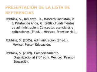 Robbins, S., DeCenzo, D., Mascaró Sacristán, P.
& Palafox de Anda, G. (2002).Fundamentos
de administración: Conceptos esenciales y
aplicaciones (3ª ed.). México: Prentice Hall.
Robbins, S. (2005). Administración (8ª ed.).
México: Person Educación.
Robbins, S. (2009). Comportamiento
Organizacional (13ª ed.). México: Pearson
Educación.
 