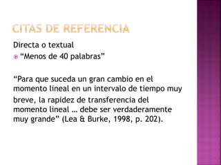 Directa o textual
 “Menos de 40 palabras”
“Para que suceda un gran cambio en el
momento lineal en un intervalo de tiempo muy
breve, la rapidez de transferencia del
momento lineal … debe ser verdaderamente
muy grande” (Lea & Burke, 1998, p. 202).
 