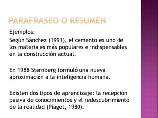Ejemplos:
Según Sánchez (1991), el cemento es uno de
los materiales más populares e indispensables
en la construcción actual.
En 1988 Sternberg formuló una nueva
aproximación a la inteligencia humana.
Existen dos tipos de aprendizaje: la recepción
pasiva de conocimientos y el redescubrimiento
de la realidad (Piaget, 1980).
 