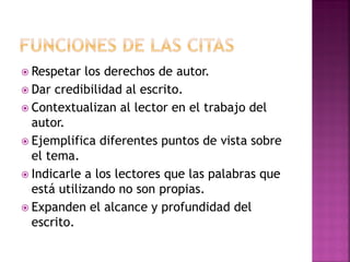  Respetar los derechos de autor.
 Dar credibilidad al escrito.
 Contextualizan al lector en el trabajo del
autor.
 Ejemplifica diferentes puntos de vista sobre
el tema.
 Indicarle a los lectores que las palabras que
está utilizando no son propias.
 Expanden el alcance y profundidad del
escrito.
 