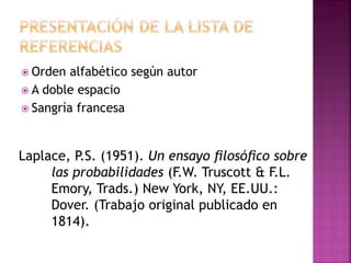  Orden alfabético según autor
 A doble espacio
 Sangría francesa
Laplace, P.S. (1951). Un ensayo ﬁlosóﬁco sobre
las probabilidades (F.W. Truscott & F.L.
Emory, Trads.) New York, NY, EE.UU.:
Dover. (Trabajo original publicado en
1814).
 