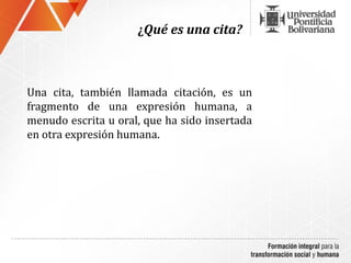 ¿Qué es una cita?



Una cita, también llamada citación, es un
fragmento de una expresión humana, a
menudo escrita u oral, que ha sido insertada
en otra expresión humana.
 