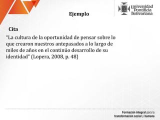 Ejemplo

 Cita
“La cultura de la oportunidad de pensar sobre lo
que crearon nuestros antepasados a lo largo de
miles de años en el continúo desarrollo de su
identidad” (Lopera, 2008, p. 48)
 