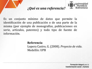 ¿Qué es una referencia?

Es un conjunto mínimo de datos que permite la
identificación de una publicación o de una parte de la
misma (por ejemplo de monografías, publicaciones en
serie, artículos, patentes) y todo tipo de fuente de
información.

                 Referencia
                 Lopera Castro, G. (2008). Proyecto de vida.
                 Medellín: UPB
 