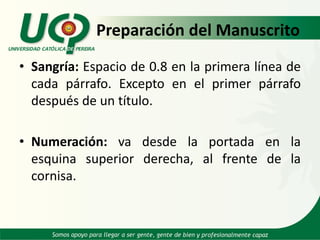 Preparación del Manuscrito
• Sangría: Espacio de 0.8 en la primera línea de
cada párrafo. Excepto en el primer párrafo
después de un título.
• Numeración: va desde la portada en la
esquina superior derecha, al frente de la
cornisa.
 