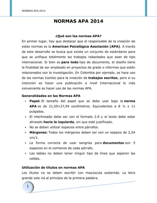 NORMAS APA 2014 
NORMAS APA 2014 
¿Qué son las normas APA? 
En primer lugar, hay que destacar que el responsable de la creación de estas normas es la American Psicológica Asociación (APA). A través de este desarrollo se busca que exista un conjunto de estándares para que se unifique totalmente los trabajos redactados que sean de tipo internacional. Si bien es para todo tipo de documento, el diseño tiene la finalidad de ser empleado en proyectos de grado o informes que estén relacionados con la investigación. En Colombia por ejemplo, se hace uso de las normas Icontec para la creación de trabajos escritos, pero si su intención es hacer una publicación a nivel Internacional lo más conveniente es hacer uso de las normas APA. 
Generalidades en las Normas APA 
 Papel: El tamaño del papel que se debe usar bajo la norma APA es de 21,59×27,94 centímetros. Equivalentes a 8 ½ x 11 pulgadas. 
 El interlineado debe ser con el formato 2.0 y el texto debe estar alineado hacia la izquierda, sin que esté justificado. 
 No se deben utilizar espacios entre párrafos. 
 Márgenes: Todos los márgenes deben ser con un espacio de 2,54 cm/1. 
 La forma correcta de usar sangrías para documentos son 5 espacios en el comienzo de cada párrafo. 
 Las tablas no deben tener ningún tipo de línea que separen las celdas. 
Utilización de títulos en normas APA 
Los títulos no se deben escribir con mayúscula sostenida. La letra grande solo irá al principio de la primera palabra.  