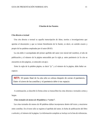 GUIA DE PRESENTACIÓN NORMAS APA 11 
Citación de las Fuentes 
Cita directa o textual 
Una cita directa o textual es aquella transcripción de ideas, teorías e investigaciones que aportan al documento y que se toman literalmente de la fuente; es decir, en sentido exacto y propio de las palabras empleadas por el autor (RAE). 
La cita debe ir acompañada del primer apellido del autor (sin inicial del nombre), el año de publicación y el número de la página antecedido por la sigla p. entre paréntesis (si la cita se encuentra en dos páginas, se antecede con pp.). 
Entre la sigla de la palabra página, es decir “p.” y el número de la página, debe haber un espacio. 
A continuación, se describe la forma cómo se transcriben las citas directas o textuales cortas y largas. 
Citas textuales de menos de 40 palabras o “cortas”. 
Las citas textuales de menos de 40 palabras deben incorporarse dentro del texto y encerrarse entre comillas. En el texto sólo se registra el apellido del autor, la fecha de publicación del libro o artículo y el número de la página. La información completa se incluye en la lista de referencias.  