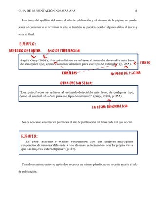 GUIA DE PRESENTACIÓN NORMAS APA 12 
Los datos del apellido del autor, el año de publicación y el número de la página, se pueden poner al comenzar o al terminar la cita, o también se pueden escribir algunos datos al inicio y otros al final. 
No es necesario encerrar en paréntesis el año de publicación del libro cada vez que se cite. 
Cuando un mismo autor se repite dos veces en un mismo párrafo, no se necesita repetir el año de publicación. 
 
