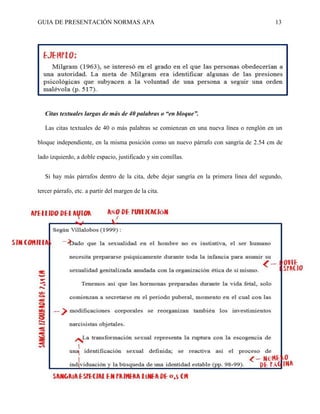 GUIA DE PRESENTACIÓN NORMAS APA 13 
Citas textuales largas de más de 40 palabras o “en bloque”. 
Las citas textuales de 40 o más palabras se comienzan en una nueva línea o renglón en un bloque independiente, en la misma posición como un nuevo párrafo con sangría de 2.54 cm de lado izquierdo, a doble espacio, justificado y sin comillas. 
Si hay más párrafos dentro de la cita, debe dejar sangría en la primera línea del segundo, tercer párrafo, etc. a partir del margen de la cita.  