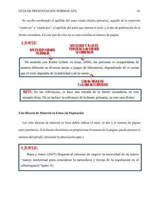 GUIA DE PRESENTACIÓN NORMAS APA 16 
Se escribe nombrando el apellido del autor citado (fuente primaria), seguido de la expresión “citado en” o “citado por”, el apellido del autor que retoma el texto y el año de publicación de la fuente secundaria. En este tipo de citas no se usan comillas ni número de página. 
Cita Directa de Material en Línea sin Paginación 
Las citas directas de material en línea deben indicar el autor, el año y el número de página entre paréntesis. Si la fuente electrónica no proporciona el número de la página, puede ponerse el número del párrafo, utilizando la abreviación (párr.). 
 