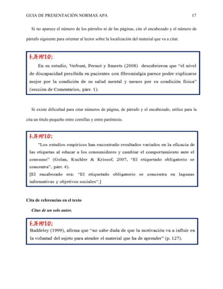 GUIA DE PRESENTACIÓN NORMAS APA 17 
Si no aparece el número de los párrafos ni de las páginas, cite el encabezado y el número de párrafo siguiente para orientar al lector sobre la localización del material que va a citar. 
Si existe dificultad para citar números de página, de párrafo y el encabezado, utilice para la cita un título pequeño entre comillas y entre paréntesis. 
Cita de referencias en el texto 
Citas de un solo autor. 
 
