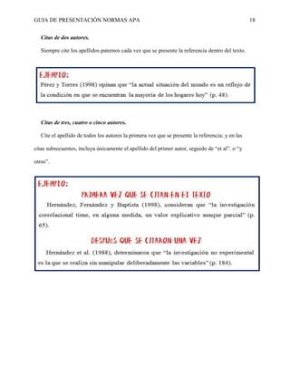 GUIA DE PRESENTACIÓN NORMAS APA 18 
Citas de dos autores. 
Siempre cite los apellidos paternos cada vez que se presente la referencia dentro del texto. 
Citas de tres, cuatro o cinco autores. 
Cite el apellido de todos los autores la primera vez que se presente la referencia; y en las citas subsecuentes, incluya únicamente el apellido del primer autor, seguido de “et al”. o “y otros”.  
