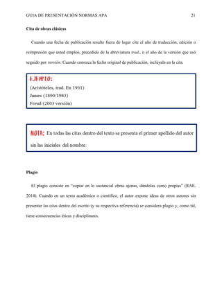 GUIA DE PRESENTACIÓN NORMAS APA 21 
Cita de obras clásicas 
Cuando una fecha de publicación resulte fuera de lugar cite el año de traducción, edición o reimpresión que usted empleó, precedido de la abreviatura trad., o el año de la versión que usó seguido por versión. Cuando conozca la fecha original de publicación, inclúyala en la cita. 
Plagio 
El plagio consiste en “copiar en lo sustancial obras ajenas, dándolas como propias” (RAE, 2014). Cuando en un texto académico o científico, el autor expone ideas de otros autores sin presentar las citas dentro del escrito (y su respectiva referencia) se considera plagio y, como tal, tiene consecuencias éticas y disciplinares. 
 