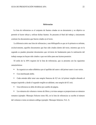 GUIA DE PRESENTACIÓN NORMAS APA 22 
Referencias 
La lista de referencias es el conjunto de fuentes citadas en un documento y su objetivo es permitir al lector ubicar y utilizar dichas fuentes. Se presenta al final del trabajo y únicamente contiene los documentos que fueron citados en el texto. 
La diferencia entre una lista de referencias y una bibliografía es que en la primera se enlistan, exclusivamente, aquellos documentos que han sido citados dentro del texto, mientras que en la segunda se pueden presentar documentos que sirvieron de fundamento para la realización del trabajo aunque no hayan sido citados o que son útiles para una lectura posterior. 
El estilo de la APA requiere de la lista de referencias, que se presenta con las siguientes características: 
 Se organiza en orden alfabético por el apellido del autor o del primer autor si son varios. 
 Con interlineado doble. 
 Cada entrada debe tener una sangría francesa de 0,5 cm. (el primer renglón alineado al margen izquierdo y desde el segundo renglón en adelante, una sangría de 0,5 cm). 
 Una referencia no debe dividirse por cambio de página. 
 Los números de volumen o tomos de libros y revistas aunque se proporcionen en números romanos (ejemplo: Mensajes Selectos tomo III), en la lista de referencias se escribe el número del volumen o tomo en número arábigo (ejemplo: Mensajes Selectos, Vol. 3). 
 
