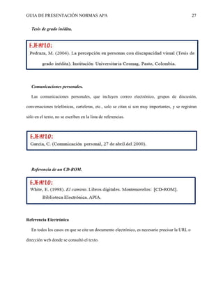 GUIA DE PRESENTACIÓN NORMAS APA 27 
Tesis de grado inédita. 
Comunicaciones personales. 
Las comunicaciones personales, que incluyen correo electrónico, grupos de discusión, conversaciones telefónicas, carteleras, etc., solo se citan si son muy importantes, y se registran sólo en el texto, no se escriben en la lista de referencias. 
Referencia de un CD-ROM. 
Referencia Electrónica 
En todos los casos en que se cite un documento electrónico, es necesario precisar la URL o dirección web donde se consultó el texto. 
 