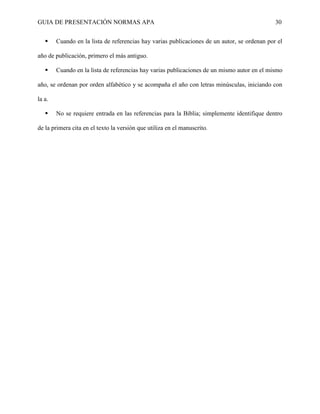GUIA DE PRESENTACIÓN NORMAS APA 30 
 Cuando en la lista de referencias hay varias publicaciones de un autor, se ordenan por el año de publicación, primero el más antiguo. 
 Cuando en la lista de referencias hay varias publicaciones de un mismo autor en el mismo año, se ordenan por orden alfabético y se acompaña el año con letras minúsculas, iniciando con la a. 
 No se requiere entrada en las referencias para la Biblia; simplemente identifique dentro de la primera cita en el texto la versión que utiliza en el manuscrito. 
 