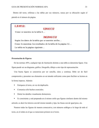 GUIA DE PRESENTACIÓN NORMAS APA 33 
Dentro del texto, refiérase a las tablas por sus números, nunca por su ubicación según el párrafo ni el número de página. 
Presentación de Figuras 
En las normas APA, cualquier tipo de ilustración distinta a una tabla se denomina figura. Una figura puede ser un diagrama, gráfico, fotografía, dibujo u otro tipo de representación. 
Una buena figura se caracteriza por ser sencilla, clara y continua. Debe ser de fácil comprensión y presentar sus elementos en un tamaño suficiente como para facilitar su lectura en la forma impresa. Además: 
 Enriquece el texto, en vez de duplicarlo. 
 Comunica sólo hechos esenciales. 
 Omite los detalles visualmente distractores. 
 Es consistente y está preparada en el mismo estilo que figuras similares dentro del mismo artículo; es decir los letreros son del mismo tamaño y tipo, las líneas son de igual peso, etc. 
Numere todas las figuras de manera consecutiva, con números arábigos a lo largo de todo el texto, en el orden en el que se mencionen primero en el texto.  