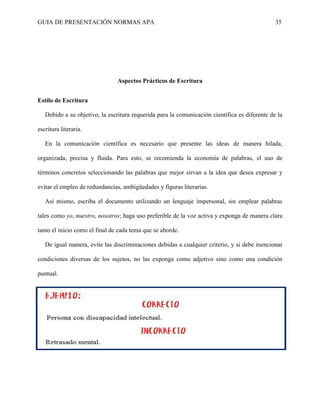 GUIA DE PRESENTACIÓN NORMAS APA 35 
Aspectos Prácticos de Escritura 
Estilo de Escritura 
Debido a su objetivo, la escritura requerida para la comunicación científica es diferente de la escritura literaria. 
En la comunicación científica es necesario que presente las ideas de manera hilada, organizada, precisa y fluida. Para esto, se recomienda la economía de palabras, el uso de términos concretos seleccionando las palabras que mejor sirvan a la idea que desea expresar y evitar el empleo de redundancias, ambigüedades y figuras literarias. 
Así mismo, escriba el documento utilizando un lenguaje impersonal, sin emplear palabras tales como yo, nuestro, nosotros; haga uso preferible de la voz activa y exponga de manera clara tanto el inicio como el final de cada tema que se aborde. 
De igual manera, evite las discriminaciones debidas a cualquier criterio, y si debe mencionar condiciones diversas de los sujetos, no las exponga como adjetivo sino como una condición puntual. 
 